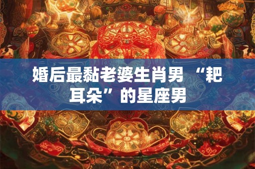 婚后最黏老婆生肖男 “耙耳朵”的星座男 婚后最黏老婆生肖男 “耙耳朵”的星座男