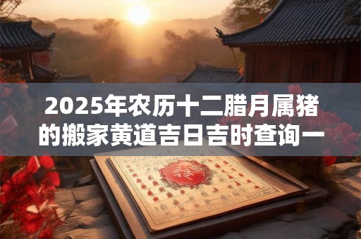 2025年农历十二腊月属猪的搬家黄道吉日吉时查询一览表