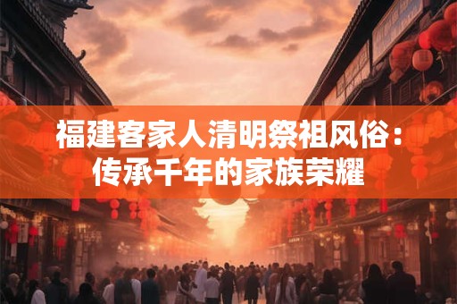 福建客家人清明祭祖风俗:传承千年的家族荣耀 福建客家人清明祭祖风俗:传承千年的家族荣耀