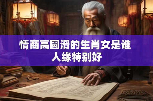 情商高圆滑的生肖女是谁 人缘特别好