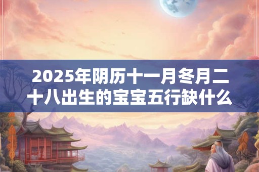 2025年阴历十一月冬月二十八出生的宝宝五行缺什么 是什么命