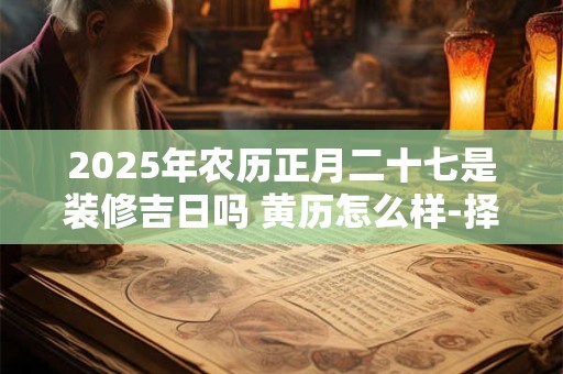 2025年农历正月二十七是装修吉日吗 黄历怎么样-择吉日网