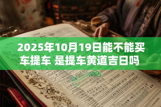 2025年10月19日能不能买车提车 是提车黄道吉日吗  生