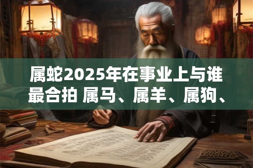 属蛇2025年在事业上与谁最合拍 属马、属羊、属狗、属猪