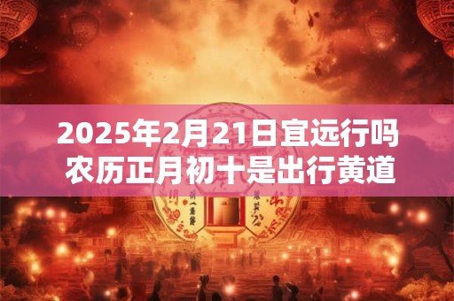 2025年2月21日宜远行吗 农历正月初十是出行黄道吉日吗