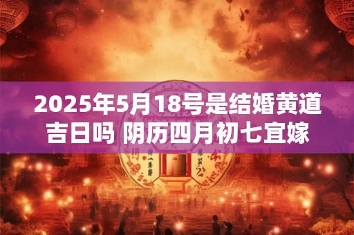 2025年5月18号是结婚黄道吉日吗 阴历四月初七宜嫁娶吗