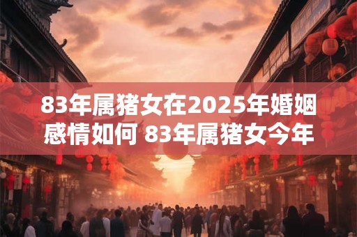 83年属猪女在2025年婚姻感情如何 83年属猪女今年婚姻幸福吗
