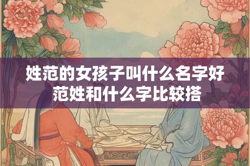 姓范的女孩子叫什么名字好 范姓和什么字比较搭 姓范的女孩子叫什么名字好 范姓和什么字比较搭