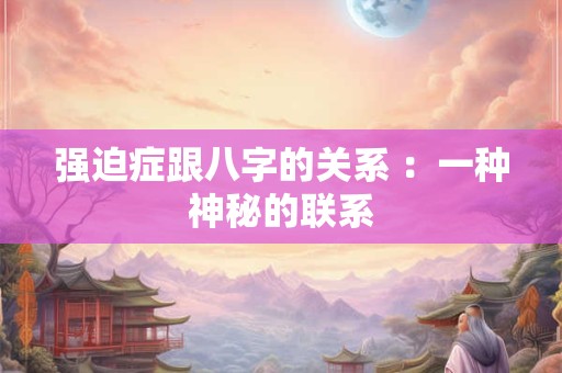 强迫症跟八字的关系 :一种神秘的联系 强迫症跟八字的关系 :一种神秘的联系