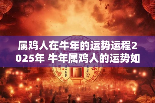 属鸡人在牛年的运势运程2025年 牛年属鸡人的运势如何