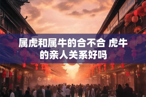 属虎和属牛的合不合 虎牛的亲人关系好吗 属虎和属牛的合不合 虎牛的亲人关系好吗