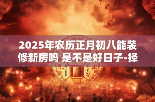 2025年农历正月初八能装修新房吗 是不是好日子-择吉日网