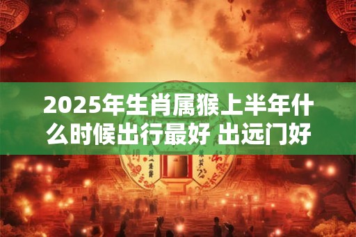2025年生肖属猴上半年什么时候出行最好 出远门好日子