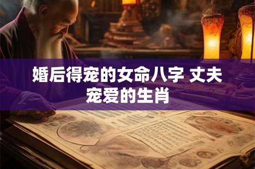 婚后得宠的女命八字 丈夫宠爱的生肖