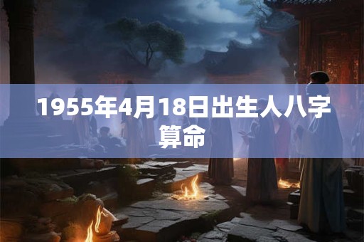 1955年4月18日出生人八字算命 1955年4月18日出生人八字算命