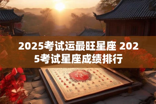 2025考试运最旺星座 2025考试星座成绩排行