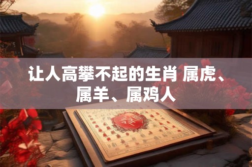 详细阅读:让人高攀不起的生肖 属虎、属羊、属鸡人 让人高攀不起的生肖 属虎、属羊、属鸡人