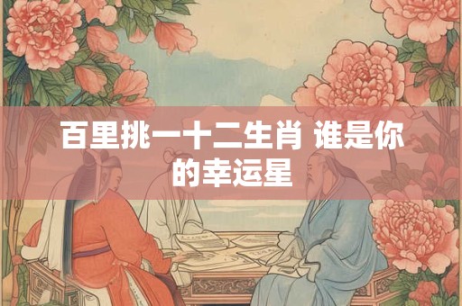 百里挑一十二生肖 谁是你的幸运星 百里挑一十二生肖 谁是你的幸运星