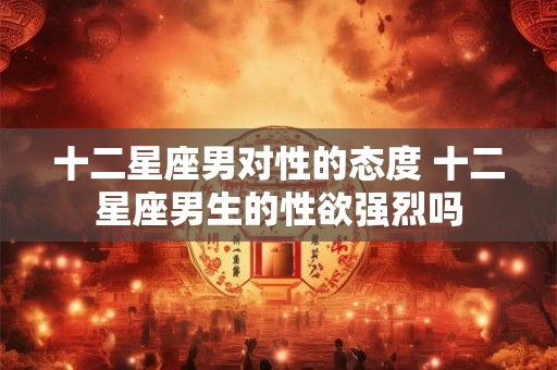 十二星座男对性的态度 十二星座男生的性欲强烈吗
