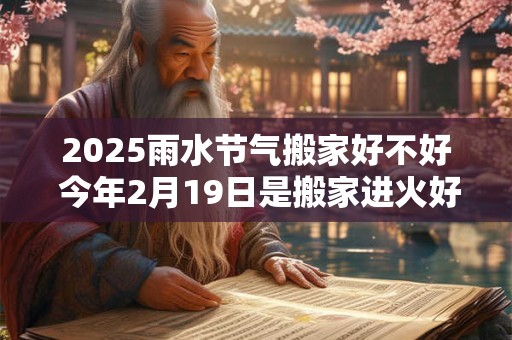 2025雨水节气搬家好不好 今年2月19日是搬家进火好日子吗