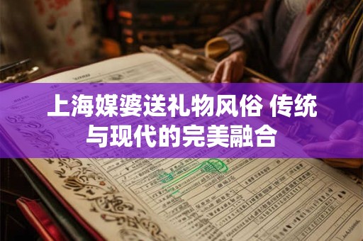 上海媒婆送礼物风俗 传统与现代的完美融合 上海媒婆送礼物风俗 传统与现代的完美融合