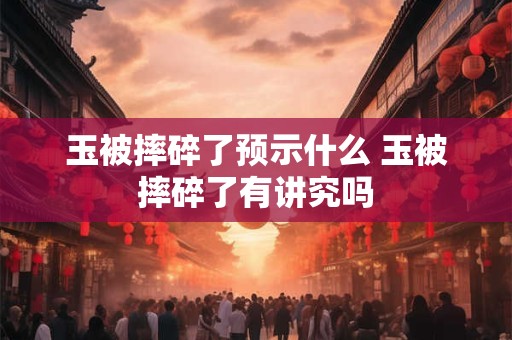 玉被摔碎了预示什么 玉被摔碎了有讲究吗 玉被摔碎了预示什么 玉被摔碎了有讲究吗
