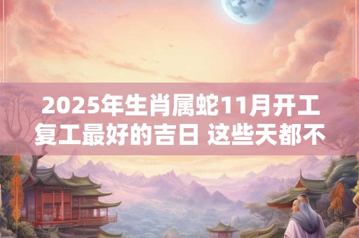2025年生肖属蛇11月开工复工最好的吉日 这些天都不错