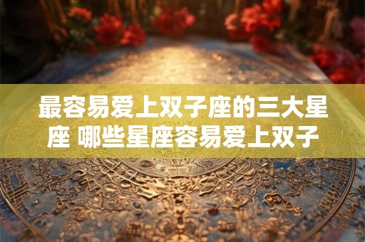 最容易爱上双子座的三大星座 哪些星座容易爱上双子