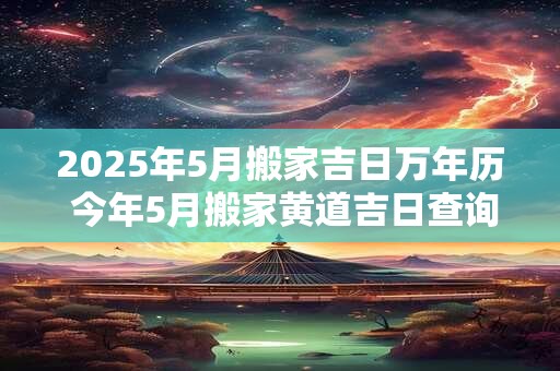 2025年5月搬家吉日万年历 今年5月搬家黄道吉日查询