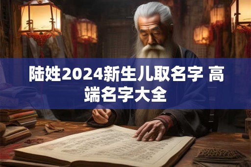 陆姓2024新生儿取名字 高端名字大全 陆姓2024新生儿取名字 高端名字大全