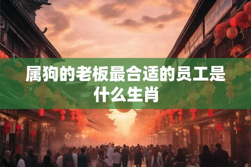 属狗的老板最合适的员工是什么生肖 属狗的老板最合适的员工是什么生肖