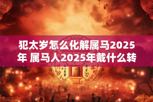 犯太岁怎么化解属马2025年 属马人2025年戴什么转运