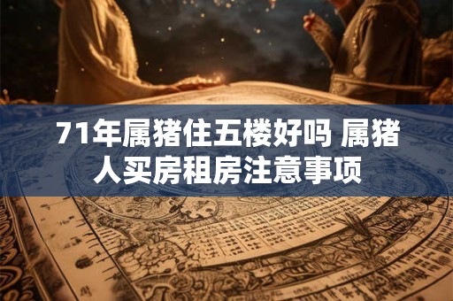 71年属猪住五楼好吗 属猪人买房租房注意事项 71年属猪住五楼好吗 属猪人买房租房注意事项