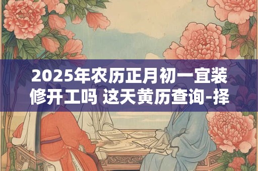 2025年农历正月初一宜装修开工吗 这天黄历查询-择吉日网