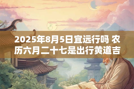 2025年8月5日宜远行吗 农历六月二十七是出行黄道吉日吗