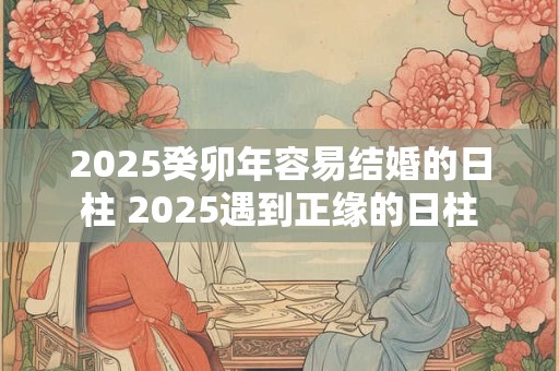 2025癸卯年容易结婚的日柱 2025遇到正缘的日柱