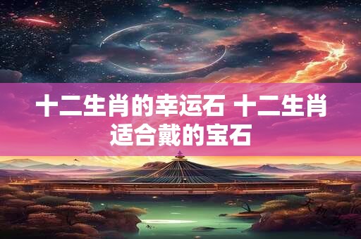 十二生肖的幸运石 十二生肖适合戴的宝石