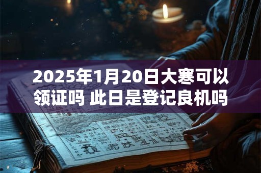 2025年1月20日大寒可以领证吗 此日是登记良机吗