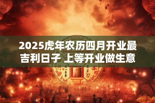 2025虎年农历四月开业最吉利日子 上等开业做生意日子
