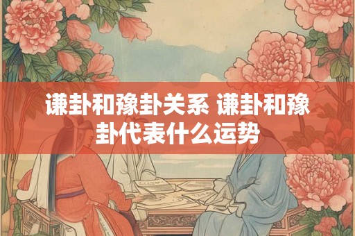 谦卦和豫卦关系 谦卦和豫卦代表什么运势 谦卦和豫卦关系 谦卦和豫卦代表什么运势