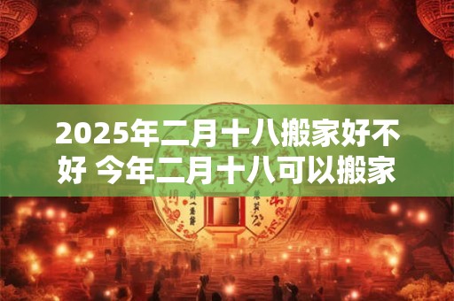 2025年二月十八搬家好不好 今年二月十八可以搬家吗