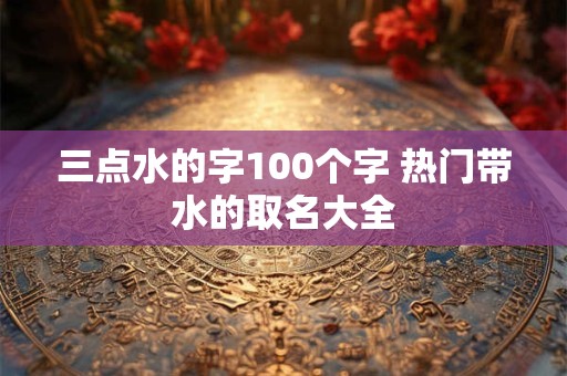 三点水的字100个字 热门带水的取名大全 三点水的字100个字 热门带水的取名大全