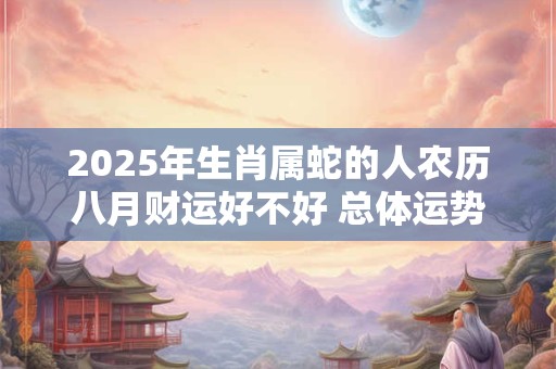 2025年生肖属蛇的人农历八月财运好不好 总体运势有所提升