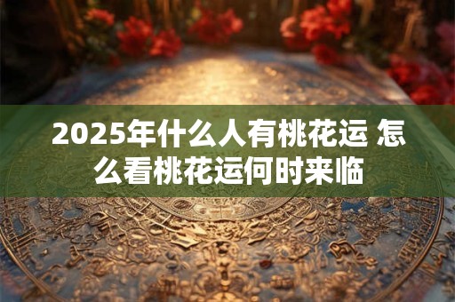 2025年什么人有桃花运 怎么看桃花运何时来临