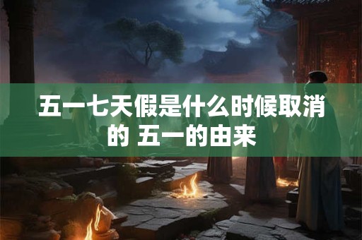 五一七天假是什么时候取消的 五一的由来