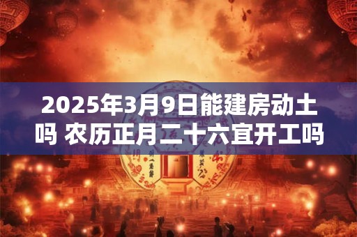 2025年3月9日能建房动土吗 农历正月二十六宜开工吗