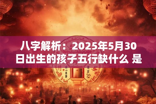 八字解析：2025年5月30日出生的孩子五行缺什么 是什么命