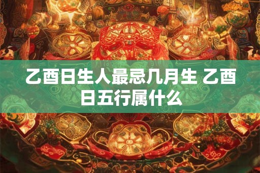 乙酉日生人最忌几月生 乙酉日五行属什么