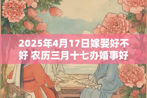 2025年4月17日嫁娶好不好 农历三月十七办婚事好吗