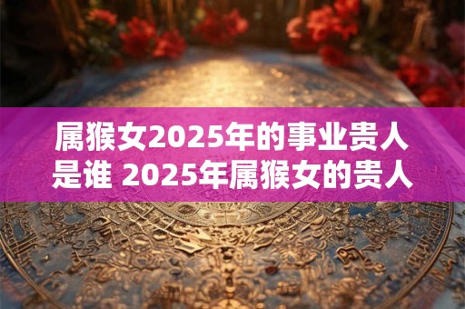 属猴女2025年的事业贵人是谁 2025年属猴女的贵人属相
